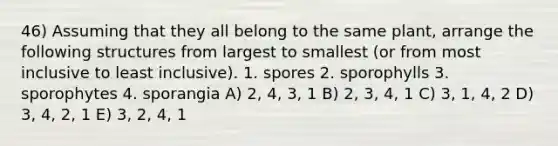 46) Assuming that they all belong to the same plant, arrange the following structures from largest to smallest (or from most inclusive to least inclusive). 1. spores 2. sporophylls 3. sporophytes 4. sporangia A) 2, 4, 3, 1 B) 2, 3, 4, 1 C) 3, 1, 4, 2 D) 3, 4, 2, 1 E) 3, 2, 4, 1