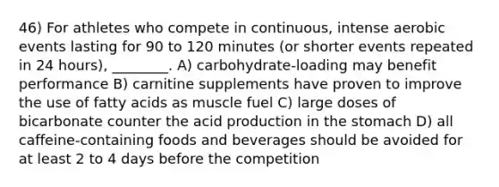 46) For athletes who compete in continuous, intense aerobic events lasting for 90 to 120 minutes (or shorter events repeated in 24 hours), ________. A) carbohydrate-loading may benefit performance B) carnitine supplements have proven to improve the use of fatty acids as muscle fuel C) large doses of bicarbonate counter the acid production in the stomach D) all caffeine-containing foods and beverages should be avoided for at least 2 to 4 days before the competition