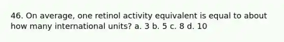 46. On average, one retinol activity equivalent is equal to about how many international units? a. 3 b. 5 c. 8 d. 10