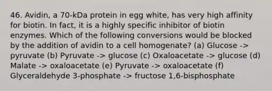 46. Avidin, a 70-kDa protein in egg white, has very high affinity for biotin. In fact, it is a highly specific inhibitor of biotin enzymes. Which of the following conversions would be blocked by the addition of avidin to a cell homogenate? (a) Glucose -> pyruvate (b) Pyruvate -> glucose (c) Oxaloacetate -> glucose (d) Malate -> oxaloacetate (e) Pyruvate -> oxaloacetate (f) Glyceraldehyde 3-phosphate -> fructose 1,6-bisphosphate