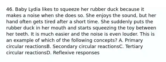 46. Baby Lydia likes to squeeze her rubber duck because it makes a noise when she does so. She enjoys the sound, but her hand often gets tired after a short time. She suddenly puts the rubber duck in her mouth and starts squeezing the toy between her teeth. It is much easier and the noise is even louder. This is an example of which of the following concepts? A. Primary circular reactionsB. Secondary circular reactionsC. Tertiary circular reactionsD. Reflexive responses