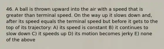 46. A ball is thrown upward into the air with a speed that is greater than terminal speed. On the way up it slows down and, after its speed equals the terminal speed but before it gets to the top of its trajectory: A) its speed is constant B) it continues to slow down C) it speeds up D) its motion becomes jerky E) none of the above