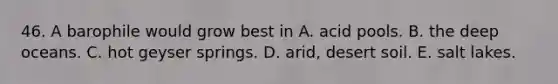 46. A barophile would grow best in A. acid pools. B. the deep oceans. C. hot geyser springs. D. arid, desert soil. E. salt lakes.