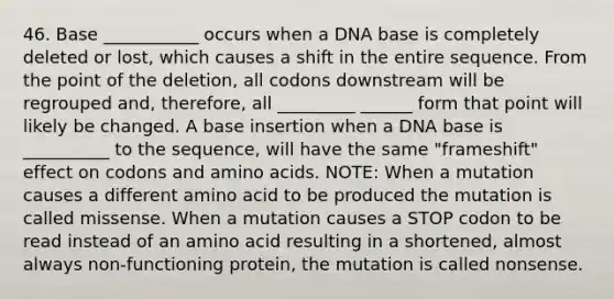 46. Base ___________ occurs when a DNA base is completely deleted or lost, which causes a shift in the entire sequence. From the point of the deletion, all codons downstream will be regrouped and, therefore, all _________ ______ form that point will likely be changed. A base insertion when a DNA base is __________ to the sequence, will have the same "frameshift" effect on codons and amino acids. NOTE: When a mutation causes a different amino acid to be produced the mutation is called missense. When a mutation causes a STOP codon to be read instead of an amino acid resulting in a shortened, almost always non-functioning protein, the mutation is called nonsense.