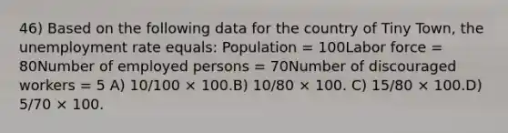 46) Based on the following data for the country of Tiny Town, the <a href='https://www.questionai.com/knowledge/kh7PJ5HsOk-unemployment-rate' class='anchor-knowledge'>unemployment rate</a> equals: Population = 100Labor force = 80Number of employed persons = 70Number of discouraged workers = 5 A) 10/100 × 100.B) 10/80 × 100. C) 15/80 × 100.D) 5/70 × 100.