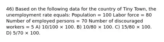 46) Based on the following data for the country of Tiny Town, the unemployment rate equals: Population = 100 Labor force = 80 Number of employed persons = 70 Number of discouraged workers = 5 A) 10/100 × 100. B) 10/80 × 100. C) 15/80 × 100. D) 5/70 × 100.