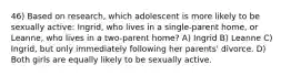 46) Based on research, which adolescent is more likely to be sexually active: Ingrid, who lives in a single-parent home, or Leanne, who lives in a two-parent home? A) Ingrid B) Leanne C) Ingrid, but only immediately following her parents' divorce. D) Both girls are equally likely to be sexually active.