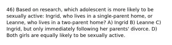 46) Based on research, which adolescent is more likely to be sexually active: Ingrid, who lives in a single-parent home, or Leanne, who lives in a two-parent home? A) Ingrid B) Leanne C) Ingrid, but only immediately following her parents' divorce. D) Both girls are equally likely to be sexually active.