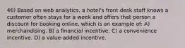 46) Based on web analytics, a hotel's front desk staff knows a customer often stays for a week and offers that person a discount for booking online, which is an example of: A) merchandising. B) a financial incentive. C) a convenience incentive. D) a value-added incentive.