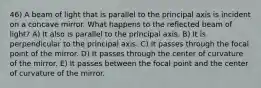 46) A beam of light that is parallel to the principal axis is incident on a concave mirror. What happens to the reflected beam of light? A) It also is parallel to the principal axis. B) It is perpendicular to the principal axis. C) It passes through the focal point of the mirror. D) It passes through the center of curvature of the mirror. E) It passes between the focal point and the center of curvature of the mirror.