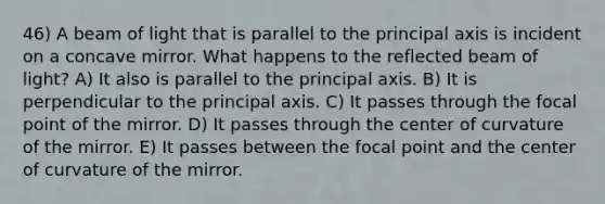 46) A beam of light that is parallel to the principal axis is incident on a concave mirror. What happens to the reflected beam of light? A) It also is parallel to the principal axis. B) It is perpendicular to the principal axis. C) It passes through the focal point of the mirror. D) It passes through the center of curvature of the mirror. E) It passes between the focal point and the center of curvature of the mirror.