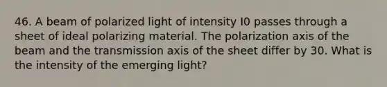 46. A beam of polarized light of intensity I0 passes through a sheet of ideal polarizing material. The polarization axis of the beam and the transmission axis of the sheet differ by 30. What is the intensity of the emerging light?