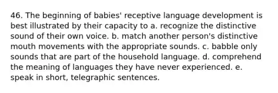 46. The beginning of babies' receptive language development is best illustrated by their capacity to a. recognize the distinctive sound of their own voice. b. match another person's distinctive mouth movements with the appropriate sounds. c. babble only sounds that are part of the household language. d. comprehend the meaning of languages they have never experienced. e. speak in short, telegraphic sentences.