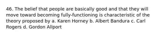 46. The belief that people are basically good and that they will move toward becoming fully-functioning is characteristic of the theory proposed by a. Karen Horney b. Albert Bandura c. Carl Rogers d. Gordon Allport