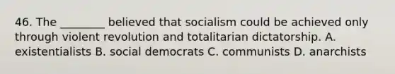 46. The ________ believed that socialism could be achieved only through violent revolution and totalitarian dictatorship. A. existentialists B. social democrats C. communists D. anarchists