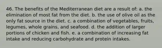 46. The benefits of the Mediterranean diet are a result of: a. the elimination of most fat from the diet. b. the use of olive oil as the only fat source in the diet. c. a combination of vegetables, fruits, legumes, whole grains, and seafood. d. the addition of larger portions of chicken and fish. e. a combination of increasing fat intake and reducing carbohydrate and protein intakes.