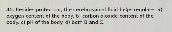 46. Besides protection, the cerebrospinal fluid helps regulate: a) oxygen content of the body. b) carbon dioxide content of the body. c) pH of the body. d) both B and C.