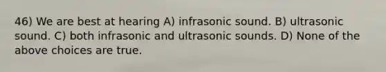 46) We are best at hearing A) infrasonic sound. B) ultrasonic sound. C) both infrasonic and ultrasonic sounds. D) None of the above choices are true.