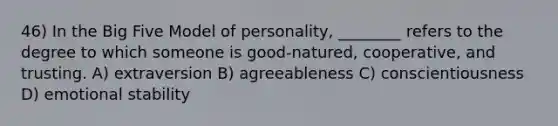 46) In the Big Five Model of personality, ________ refers to the degree to which someone is good-natured, cooperative, and trusting. A) extraversion B) agreeableness C) conscientiousness D) emotional stability