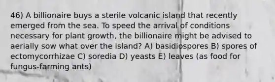 46) A billionaire buys a sterile volcanic island that recently emerged from the sea. To speed the arrival of conditions necessary for plant growth, the billionaire might be advised to aerially sow what over the island? A) basidiospores B) spores of ectomycorrhizae C) soredia D) yeasts E) leaves (as food for fungus-farming ants)