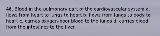 46. Blood in the pulmonary part of the cardiovascular system a. flows from heart to lungs to heart b. flows from lungs to body to heart c. carries oxygen-poor blood to the lungs d. carries blood from the intestines to the liver