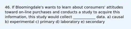 46. If Bloomingdale's wants to learn about consumers' attitudes toward on-line purchases and conducts a study to acquire this information, this study would collect ____________ data. a) causal b) experimental c) primary d) laboratory e) secondary