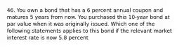 46. You own a bond that has a 6 percent annual coupon and matures 5 years from now. You purchased this 10-year bond at par value when it was originally issued. Which one of the following statements applies to this bond if the relevant market interest rate is now 5.8 percent