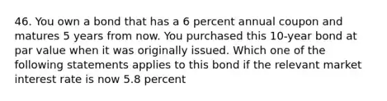 46. You own a bond that has a 6 percent annual coupon and matures 5 years from now. You purchased this 10-year bond at par value when it was originally issued. Which one of the following statements applies to this bond if the relevant market interest rate is now 5.8 percent