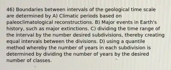 46) Boundaries between intervals of the geological time scale are determined by A) Climatic periods based on paleoclimatological reconstructions. B) Major events in Earth's history, such as major extinctions. C) dividing the time range of the interval by the number desired subdivisions, thereby creating equal intervals between the divisions. D) using a quantile method whereby the number of years in each subdivision is determined by dividing the number of years by the desired number of classes.