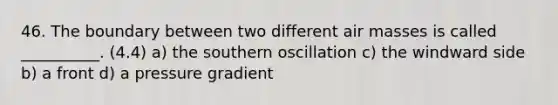 46. The boundary between two different air masses is called __________. (4.4) a) the southern oscillation c) the windward side b) a front d) a pressure gradient