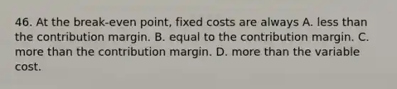 46. At the break-even point, fixed costs are always A. less than the contribution margin. B. equal to the contribution margin. C. more than the contribution margin. D. more than the variable cost.