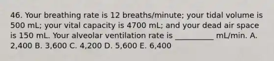 46. Your breathing rate is 12 breaths/minute; your tidal volume is 500 mL; your vital capacity is 4700 mL; and your dead air space is 150 mL. Your alveolar ventilation rate is __________ mL/min. A. 2,400 B. 3,600 C. 4,200 D. 5,600 E. 6,400