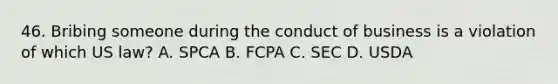 46. Bribing someone during the conduct of business is a violation of which US law? A. SPCA B. FCPA C. SEC D. USDA