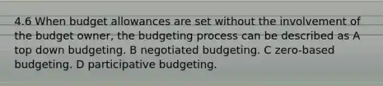 4.6 When budget allowances are set without the involvement of the budget owner, the budgeting process can be described as A top down budgeting. B negotiated budgeting. C zero-based budgeting. D participative budgeting.