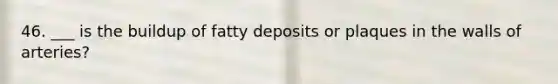 46. ___ is the buildup of fatty deposits or plaques in the walls of arteries?