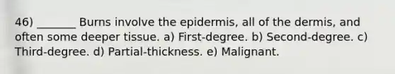 46) _______ Burns involve <a href='https://www.questionai.com/knowledge/kBFgQMpq6s-the-epidermis' class='anchor-knowledge'>the epidermis</a>, all of <a href='https://www.questionai.com/knowledge/kEsXbG6AwS-the-dermis' class='anchor-knowledge'>the dermis</a>, and often some deeper tissue. a) First-degree. b) Second-degree. c) Third-degree. d) Partial-thickness. e) Malignant.