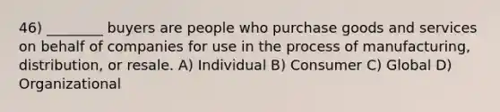 46) ________ buyers are people who purchase goods and services on behalf of companies for use in the process of manufacturing, distribution, or resale. A) Individual B) Consumer C) Global D) Organizational