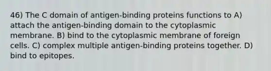 46) The C domain of antigen-binding proteins functions to A) attach the antigen-binding domain to the cytoplasmic membrane. B) bind to the cytoplasmic membrane of foreign cells. C) complex multiple antigen-binding proteins together. D) bind to epitopes.