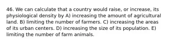 46. We can calculate that a country would raise, or increase, its physiological density by A) increasing the amount of agricultural land. B) limiting the number of farmers. C) increasing the areas of its urban centers. D) increasing the size of its population. E) limiting the number of farm animals.