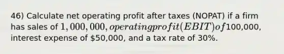 46) Calculate net operating profit after taxes (NOPAT) if a firm has sales of 1,000,000, operating profit (EBIT) of100,000, interest expense of 50,000, and a tax rate of 30%.