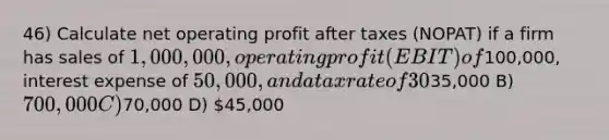 46) Calculate net operating profit after taxes (NOPAT) if a firm has sales of 1,000,000, operating profit (EBIT) of100,000, interest expense of 50,000, and a tax rate of 30%. A)35,000 B) 700,000 C)70,000 D) 45,000