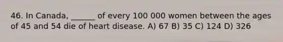 46. In Canada, ______ of every 100 000 women between the ages of 45 and 54 die of heart disease. A) 67 B) 35 C) 124 D) 326