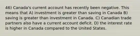 46) Canada's current account has recently been negative. This means that A) investment is greater than saving in Canada B) saving is greater than investment in Canada. C) Canadian trade partners also have a current account deficit. D) the interest rate is higher in Canada compared to the United States.