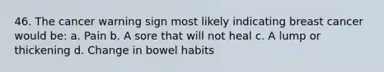 46. The cancer warning sign most likely indicating breast cancer would be: a. Pain b. A sore that will not heal c. A lump or thickening d. Change in bowel habits