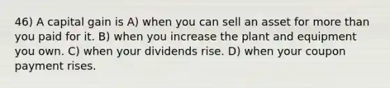 46) A capital gain is A) when you can sell an asset for more than you paid for it. B) when you increase the plant and equipment you own. C) when your dividends rise. D) when your coupon payment rises.