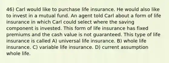 46) Carl would like to purchase life insurance. He would also like to invest in a mutual fund. An agent told Carl about a form of life insurance in which Carl could select where the saving component is invested. This form of life insurance has fixed premiums and the cash value is not guaranteed. This type of life insurance is called A) universal life insurance. B) whole life insurance. C) variable life insurance. D) current assumption whole life.