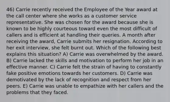 46) Carrie recently received the Employee of the Year award at the call center where she works as a customer service representative. She was chosen for the award because she is known to be highly courteous toward even the most difficult of callers and is efficient at handling their queries. A month after receiving the award, Carrie submits her resignation. According to her exit interview, she felt burnt out. Which of the following best explains this situation? A) Carrie was overwhelmed by the award. B) Carrie lacked the skills and motivation to perform her job in an effective manner. C) Carrie felt the strain of having to constantly fake positive emotions towards her customers. D) Carrie was demotivated by the lack of recognition and respect from her peers. E) Carrie was unable to empathize with her callers and the problems that they faced.