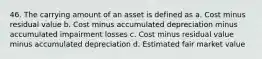 46. The carrying amount of an asset is defined as a. Cost minus residual value b. Cost minus accumulated depreciation minus accumulated impairment losses c. Cost minus residual value minus accumulated depreciation d. Estimated fair market value