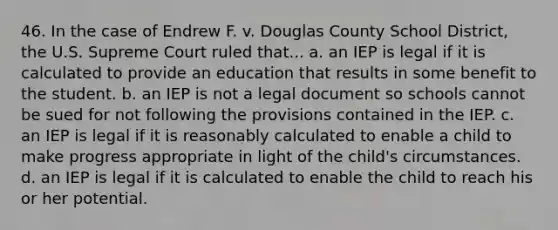 46. In the case of Endrew F. v. Douglas County School District, the U.S. Supreme Court ruled that... a. an IEP is legal if it is calculated to provide an education that results in some benefit to the student. b. an IEP is not a legal document so schools cannot be sued for not following the provisions contained in the IEP. c. an IEP is legal if it is reasonably calculated to enable a child to make progress appropriate in light of the child's circumstances. d. an IEP is legal if it is calculated to enable the child to reach his or her potential.