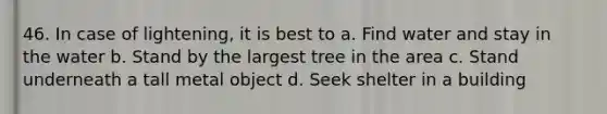 46. In case of lightening, it is best to a. Find water and stay in the water b. Stand by the largest tree in the area c. Stand underneath a tall metal object d. Seek shelter in a building